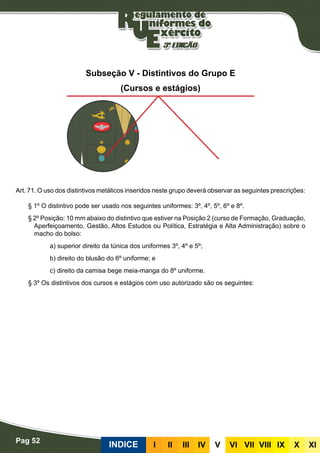 Pag 52
INDICE III III IV V VI VII VIII IX X XI
Subseção V - Distintivos do Grupo E
(Cursos e estágios)
Art. 71. O uso dos distintivos metálicos inseridos neste grupo deverá observar as seguintes prescrições:
§ 1º O distintivo pode ser usado nos seguintes uniformes: 3º, 4º, 5º, 6º e 8º.
§ 2º Posição: 10 mm abaixo do distintivo que estiver na Posição 2 (curso de Formação, Graduação,
Aperfeiçoamento, Gestão, Altos Estudos ou Política, Estratégia e Alta Administração) sobre o
macho do bolso:
a) superior direito da túnica dos uniformes 3º, 4º e 5º;
b) direito do blusão do 6º uniforme; e
c) direito da camisa bege meia-manga do 8º uniforme.
§ 3º Os distintivos dos cursos e estágios com uso autorizado são os seguintes:
 