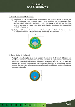Capítulo V
DOS DISTINTIVOS
Pag 53
A B C D E F G H I J
I - Curso Avançado de Montanhismo
a) compõe-se de um escudo circular esmaltado na cor dourada, tendo ao centro, em
fundo azul-celeste, uma montanha na cor cinza, encimada por uma estrela branca.
Acompanhando a orla, há a inscrição “GUIA DE MONTANHA” em dourado, em fundo
verde, e, na parte de baixo, a inscrição “AVANÇADO” em amarelo-ouro sobre uma
semiorla em verde; e
b) não é permitido o uso, simultâneo, com o distintivo do Curso Básico de Montanhismo e/
ou com o distintivo do Estágio Básico do Combatente de Montanha.
II - Curso Básico de Inteligência
Parágrafo único. Compõe-se de um escudo circular metálico, de 30 mm de diâmetro, com
duas faixas circulares, sendo a externa dourada, com 1 mm de espessura, e a interna na cor
verde-oliva, com 3 mm de espessura, contendo a inscrição “EXÉRCITO BRASILEIRO” em
dourado. Em um campo azul-celeste, há uma espada encimada de uma estrela gironada,
tudo em dourado e, em abismo e sobreposta à espada, uma lucerna em vermelho, acesa
com chama dourada.
 