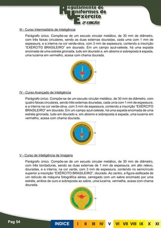 Pag 54
INDICE III III IV V VI VII VIII IX X XI
III - Curso Intermediário de Inteligência
Parágrafo único. Compõe-se de um escudo circular metálico, de 30 mm de diâmetro,
com três faixas circulares, sendo as duas externas douradas, cada uma com 1 mm de
espessura, e a interna na cor verde-oliva, com 3 mm de espessura, contendo a inscrição
“EXÉRCITO BRASILEIRO” em dourado. Em um campo azul-celeste, há uma espada
encimada de uma estrela gironada, tudo em dourado e, em abismo e sobreposta à espada,
uma lucerna em vermelho, acesa com chama dourada.
IV - Curso Avançado de Inteligência
Parágrafo único. Compõe-se de um escudo circular metálico, de 30 mm de diâmetro, com
quatro faixas circulares, sendo três externas douradas, cada uma com 1 mm de espessura,
e a interna na cor verde-oliva, com 3 mm de espessura, contendo a inscrição “EXÉRCITO
BRASILEIRO” em dourado. Em um campo azul-celeste, há uma espada encimada de uma
estrela gironada, tudo em dourado e, em abismo e sobreposta à espada, uma lucerna em
vermelho, acesa com chama dourada.
V - Curso de Inteligência de Imagens
Parágrafo único. Compõe-se de um escudo circular metálico, de 30 mm de diâmetro,
com três bordaduras, sendo as duas externas de 1 mm de espessura, em alto relevo,
douradas, e a interna, na cor verde, com 3 mm de espessura, contendo no semicírculo
superior a inscrição “EXÉRCITO BRASILEIRO”, dourado. Ao centro, a figura estilizada de
um retículo de máquina fotográfica aérea, carregado com um sabre encimado por uma
estrela, ambos de ouro e sobreposta ao sabre, uma lucerna, vermelha, acesa com chama
dourada.
 