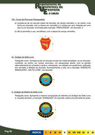 Pag 56
INDICE III III IV V VI VII VIII IX X XI
VIII - Curso de Precursor Paraquedista
a) compõe-se de um escudo orlado de dourado, de campo vermelho, e, ao centro, uma
tocha em dourado, com a chama em vermelho e o núcleo em azul, ladeada por uma
asa na cor dourada, encimada pela inscrição “PRECURSOR”, em dourado; e
b) não é permitido o uso, simultâneo, com a elipse de campo vermelho.
IX - Estágio de Salto Livre
Parágrafo único. Compõe-se de um escudo circular em metal esmaltado, na cor dourada,
contendo, ao centro, em campo azul-claro, um paraquedas aberto, com os painéis
alternadamente em amarelo e verde e, sobreposto, um saltador em queda livre, estilizado
em vermelho e filetado de dourado. Acompanhando a orla, há a inscrição “EXÉRCITO
BRASILEIRO - SALTO LIVRE”, em dourado.
X - Estágio de Mestre de Salto Livre
Parágrafo único. Apresenta a mesma composição do distintivo do Estágio de Salto Livre
e, na parte de baixo, a inscrição “AVANÇADO” em dourado, sobre uma semiorla em preto.
 