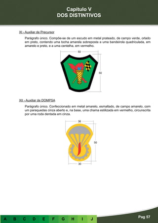 Capítulo V
DOS DISTINTIVOS
Pag 57
A B C D E F G H I J
XI - Auxiliar de Precursor
Parágrafo único. Compõe-se de um escudo em metal prateado, de campo verde, orlado
em preto, contendo uma tocha amarela sobreposta a uma bandeirola quadriculada, em
amarelo e preto, e a uma centelha, em vermelho.
XII - Auxiliar de DOMPSA
Parágrafo único. Confeccionado em metal amarelo, esmaltado, de campo amarelo, com
um paraquedas cinza aberto e, na base, uma chama estilizada em vermelho, circunscrita
por uma roda dentada em cinza.
 