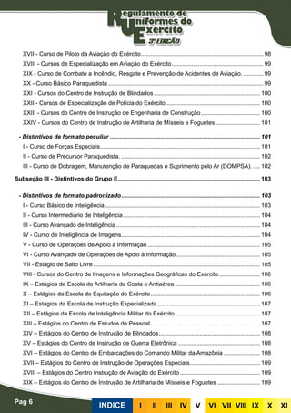 Pag 6
INDICE III III IV V VI VII VIII IX X XI
XVII - Curso de Piloto da Aviação do Exército............................................................................ 98
XVIII - Cursos de Especialização em Aviação do Exército......................................................... 99
XIX - Curso de Combate a Incêndio, Resgate e Prevenção de Acidentes de Aviação.............. 99
XX - Curso Básico Paraquedista................................................................................................ 99
XXI - Cursos do Centro de Instrução de Blindados.................................................................. 100
XXII - Cursos de Especialização de Polícia do Exército........................................................... 100
XXIII - Cursos do Centro de Instrução de Engenharia de Construção..................................... 100
XXIV - Cursos do Centro de Instrução de Artilharia de Mísseis e Foguetes............................ 101
- Distintivos de formato peculiar............................................................................................. 101
I - Curso de Forças Especiais................................................................................................... 101
II - Curso de Precursor Paraquedista....................................................................................... 102
III - Curso de Dobragem, Manutenção de Paraquedas e Suprimento pelo Ar (DOMPSA)...... 102
Subseção III - Distintivos do Grupo E........................................................................................ 103
- Distintivos de formato padronizado...................................................................................... 103
I - Curso Básico de Inteligência................................................................................................ 103
II - Curso Intermediário de Inteligência..................................................................................... 104
III - Curso Avançado de Inteligência......................................................................................... 104
IV - Curso de Inteligência de Imagens...................................................................................... 104
V - Curso de Operações de Apoio à Informação...................................................................... 105
VI - Curso Avançado de Operações de Apoio à Informação.................................................... 105
VII - Estágio de Salto Livre....................................................................................................... 105
VIII - Cursos do Centro de Imagens e Informações Geográficas do Exército.......................... 106
IX – Estágios da Escola de Artilharia de Costa e Antiaérea..................................................... 106
X – Estágios da Escola de Equitação do Exército.................................................................... 106
XI – Estágios da Escola de Instrução Especializada................................................................ 107
XII – Estágios da Escola de Inteligência Militar do Exército..................................................... 107
XIII – Estágios do Centro de Estudos de Pessoal.................................................................... 107
XIV – Estágios do Centro de Instrução de Blindados............................................................... 108
XV – Estágios do Centro de Instrução de Guerra Eletrônica................................................... 108
XVI – Estágios do Centro de Embarcações do Comando Militar da Amazônia....................... 108
XVII – Estágios do Centro de Instrução de Operações Especiais............................................ 109
XVIII – Estágios do Centro Instrução de Aviação do Exército.................................................. 109
XIX – Estágios do Centro de Instrução de Artilharia de Mísseis e Foguetes........................... 109
 