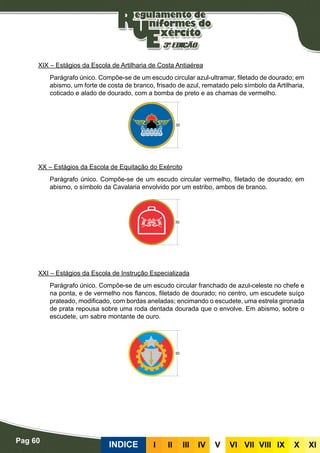 Pag 60
INDICE III III IV V VI VII VIII IX X XI
XIX – Estágios da Escola de Artilharia de Costa Antiaérea
Parágrafo único. Compõe-se de um escudo circular azul-ultramar, filetado de dourado; em
abismo, um forte de costa de branco, frisado de azul, rematado pelo símbolo da Artilharia,
coticado e alado de dourado, com a bomba de preto e as chamas de vermelho.
XX – Estágios da Escola de Equitação do Exército
Parágrafo único. Compõe-se de um escudo circular vermelho, filetado de dourado; em
abismo, o símbolo da Cavalaria envolvido por um estribo, ambos de branco.
XXI – Estágios da Escola de Instrução Especializada
Parágrafo único. Compõe-se de um escudo circular franchado de azul-celeste no chefe e
na ponta, e de vermelho nos flancos, filetado de dourado; no centro, um escudete suíço
prateado, modificado, com bordas aneladas; encimando o escudete, uma estrela gironada
de prata repousa sobre uma roda dentada dourada que o envolve. Em abismo, sobre o
escudete, um sabre montante de ouro.
 