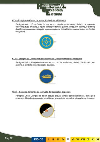 Pag 62
INDICE III III IV V VI VII VIII IX X XI
XXV – Estágios do Centro de Instrução de Guerra Eletrônica
Parágrafo único. Compõe-se de um escudo circular azul-celeste, filetado de dourado;
no centro, tudo em ouro, a figura correspondente à guerra, tendo, em abismo, o símbolo
das Comunicações envolto pela representação de dois elétrons, contornados, em órbitas
ortogonais.
XXVI – Estágios do Centro de Embarcações do Comando Militar da Amazônia
Parágrafo único. Compõe-se de um escudo circular azul-safira, filetado de dourado; em
abismo, o símbolo de embarcação dourado.
XXVII – Estágios do Centro de Instrução de Operações Especiais
Parágrafo único. Compõe-se de um escudo circular talhado por raios brancos, de negro e
cinza-aço, filetado de dourado; em abismo, uma estrela vermelha, gironada em dourado.
 