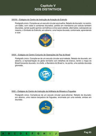 Capítulo V
DOS DISTINTIVOS
Pag 63
A B C D E F G H I J
XXVIII – Estágios do Centro de Instrução de Aviação do Exército
Parágrafo único. Compõe-se um escudo circular azul-safira, filetado de dourado; no centro,
um balão, com cesto e cordames dourados, partido em meridianos por coticas também
douradas, sendo quatro gomos vermelhos e cinco azul-celeste, alternados; sobreposto ao
mesmo, o Símbolo do Exército; em abismo, uma harpia dourada, contornada, aprendendo
a voar.
XXIX – Estágios do Centro Conjunto de Operações de Paz do Brasil
Parágrafo único. Compõe-se de um escudo circular azul-celeste, filetado de dourado; em
abismo, a representação do globo terrestre com detalhes de branco, tendo o mapa do
Brasil brocante dourado; no chefe, a Bandeira do Brasil e, na ponta, uma estrela dourada
gironada.
XXX – Estágios do Centro de Instrução de Artilharia de Mísseis e Foguetes
Parágrafo único. Compõe-se de um escudo circular azul-ultramar, filetado de dourado;
em abismo, uma viatura lançadora de foguetes, encimada por uma estrela, ambas em
dourado.
 