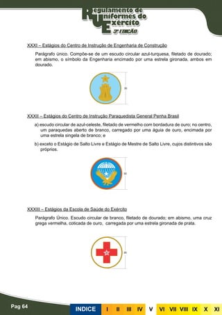 Pag 64
INDICE III III IV V VI VII VIII IX X XI
XXXI – Estágios do Centro de Instrução de Engenharia de Construção
Parágrafo único. Compõe-se de um escudo circular azul-turquesa, filetado de dourado;
em abismo, o símbolo da Engenharia encimado por uma estrela gironada, ambos em
dourado.
XXXII – Estágios do Centro de Instrução Paraquedista General Penha Brasil
a) escudo circular de azul-celeste, filetado de vermelho com bordadura de ouro; no centro,
um paraquedas aberto de branco, carregado por uma águia de ouro, encimada por
uma estrela singela de branco; e
b) exceto o Estágio de Salto Livre e Estágio de Mestre de Salto Livre, cujos distintivos são
próprios.
XXXIII – Estágios da Escola de Saúde do Exército
Parágrafo Único. Escudo circular de branco, filetado de dourado; em abismo, uma cruz
grega vermelha, coticada de ouro, carregada por uma estrela gironada de prata.
 