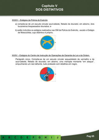 Capítulo V
DOS DISTINTIVOS
Pag 65
A B C D E F G H I J
XXXIV – Estágios da Polícia do Exército
a) compõe-se de um escudo circular azul-celeste, filetado de dourado; em abismo, dois
bucaneiros trespassados dourados; e
b) estão incluídos os estágios realizados nas OM de Polícia do Exército, exceto o Estágio
de Motociclista, cujo distintivo é próprio.
XXXV – Estágios do Centro de Instrução de Operações de Garantia da Lei e da Ordem.
Parágrafo único. Compõe-se de um escudo circular esquartelado de vermelho e de
azul-celeste, filetado de dourado; em abismo, uma manopla montante “em ataque”,
empunhando um raio talhante, tudo prateado com detalhes em negro.
 