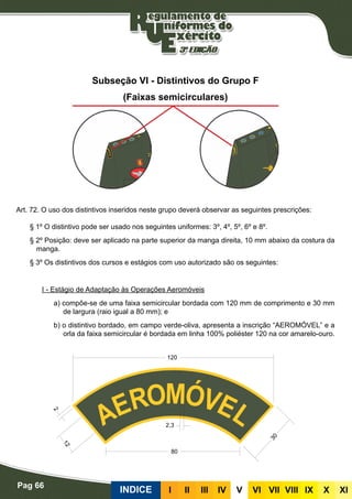 Pag 66
INDICE III III IV V VI VII VIII IX X XI
Subseção VI - Distintivos do Grupo F
(Faixas semicirculares)
Art. 72. O uso dos distintivos inseridos neste grupo deverá observar as seguintes prescrições:
§ 1º O distintivo pode ser usado nos seguintes uniformes: 3º, 4º, 5º, 6º e 8º.
§ 2º Posição: deve ser aplicado na parte superior da manga direita, 10 mm abaixo da costura da
manga.
§ 3º Os distintivos dos cursos e estágios com uso autorizado são os seguintes:
I - Estágio de Adaptação às Operações Aeromóveis
a) compõe-se de uma faixa semicircular bordada com 120 mm de comprimento e 30 mm
de largura (raio igual a 80 mm); e
b) o distintivo bordado, em campo verde-oliva, apresenta a inscrição “AEROMÓVEL” e a
orla da faixa semicircular é bordada em linha 100% poliéster 120 na cor amarelo-ouro.
 