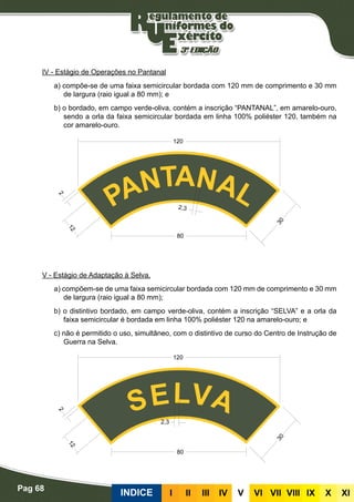 Pag 68
INDICE III III IV V VI VII VIII IX X XI
IV - Estágio de Operações no Pantanal
a) compõe-se de uma faixa semicircular bordada com 120 mm de comprimento e 30 mm
de largura (raio igual a 80 mm); e
b) o bordado, em campo verde-oliva, contém a inscrição “PANTANAL”, em amarelo-ouro,
sendo a orla da faixa semicircular bordada em linha 100% poliéster 120, também na
cor amarelo-ouro.
V - Estágio de Adaptação à Selva.
a) compõem-se de uma faixa semicircular bordada com 120 mm de comprimento e 30 mm
de largura (raio igual a 80 mm);
b) o distintivo bordado, em campo verde-oliva, contém a inscrição “SELVA” e a orla da
faixa semicircular é bordada em linha 100% poliéster 120 na amarelo-ouro; e
c) não é permitido o uso, simultâneo, com o distintivo de curso do Centro de Instrução de
Guerra na Selva.
 