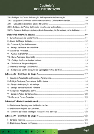 Capítulo V
DOS DISTINTIVOS
Pag 7
A B C D E F G H I J
XX – Estágios do Centro de Instrução de Engenharia de Construção......................................110
XXI – Estágios do Centro de Instrução Paraquedista General Penha Brasil............................110
XXII – Estágios da Escola de Saúde do Exército.....................................................................110
XXIII– Estágios da Polícia do Exército (exceto o de Motociclista).............................................111
XXIV – Estágios do Centro de Instrução de Operações de Garantia da Lei e da Ordem.........111
- Distintivos de formato peculiar..............................................................................................111
I - Curso Avançado de Montanhismo.........................................................................................111
II - Curso de Mestre de Salto.....................................................................................................112
III - Curso de Ações de Comandos............................................................................................112
IV - Estágio de Mestre de Salto Livre........................................................................................113
V - Auxiliar de Precursor............................................................................................................113
VI - Auxiliar de DOMPSA...........................................................................................................114
VII - Curso Avançado de Aviação..............................................................................................114
VIII - Estágio de Operações Aeromóveis...................................................................................115
IX - Distintivo de Sargento-Brigada...........................................................................................115
X - Distintivo de Praça Mais Distinta..........................................................................................116
XI – Estágios do Centro Conjunto de Operações de Paz do Brasil...........................................116
Subseção IV - Distintivos do Grupo F........................................................................................ 117
I - Estágio de Adaptação às Operações Aeromóveis................................................................117
II - Estágio Básico do Combatente de Montanha......................................................................118
III - Estágio de Adaptação à Caatinga.......................................................................................118
IV - Estágio de Operações no Pantanal....................................................................................119
V - Estágio de Adaptação à Selva.............................................................................................119
VI - Curso de Ações de Comandos.......................................................................................... 120
VII - Curso de Forças Especiais............................................................................................... 120
Subseção V - Distintivos do Grupo G........................................................................................ 121
I – Distintivo de Ex-integrante de Missão de Paz..................................................................... 122
II - Distintivo de Adjunto de Comando...................................................................................... 122
III - Distintivo de cursos e estágios realizados fora da Força................................................... 122
Subseção VI - Distintivos do Grupo H....................................................................................... 123
I - Bandeira Nacional................................................................................................................ 123
II - Distintivo de Serviço no Exterior.......................................................................................... 124
 