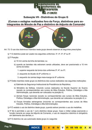 Pag 70
INDICE III III IV V VI VII VIII IX X XI
Subseção VII - Distintivos do Grupo G
(Cursos e estágios realizados fora da Força, distintivos para ex-
integrantes de Missão de Paz e distintivo de Adjunto de Comando)
Art. 73. O uso dos distintivos inseridos neste grupo deverá observar as seguintes prescrições:
§ 1º O distintivo pode ser usado nos seguintes uniformes: 3º, 4º, 5º, 6º ou 8º.
§ 2º Posição:
a) 10 mm acima da linha de barretas; ou
b) quando as barretas não estiverem sendo utilizadas, deve ser posicionado a 10 mm
acima do bolso:
1. superior esquerdo da túnica dos uniformes 3º; 4º, ou 5º;
2. esquerdo do blusão do 6º uniforme; e
3. esquerdo da camisa bege meia-manga do 8º uniforme.
§ 3º Estão inseridos neste grupo os distintivos dos cursos realizados nas seguintes instituições:
a) Gabinete da Segurança Institucional da Presidência da República;
b) Ministério da Defesa, incluindo cursos realizados na Escola Superior de Guerra
(exceto os correspondentes aos cursos de Altos Estudos, Política, Estratégia e Alta
Administração, que deverão ser colocados na posição 4);
c) demais forças nacionais (exceto os correspondentes aos cursos de Altos Estudos,
Política, Estratégia e Alta Administração, que deverão ser colocados na posição 4); e
d) Forças Armadas estrangeiras (incluindo os correspondentes aos cursos de Altos
Estudos, Política, Estratégia e Alta Administração).
§ 4º É vedado o uso de distintivo deste grupo, quando estiver previsto o uso de medalhas.
§ 5º Só é permitido o uso de 1 (um) distintivo desse grupo. Caso o militar esteja exercendo a
função inerente ao cargo de Adjunto de Comando, o uso do respectivo distintivo é obrigatório
em detrimento dos demais; e
§ 6º O distintivo de uso autorizado deste grupo é o seguinte:
 