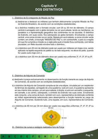Capítulo V
DOS DISTINTIVOS
Pag 71
A B C D E F G H I J
I – Distintivo de Ex-integrante de Missão de Paz
a) destina-se a destacar os militares que tenham efetivamente cumprido Missão de Paz
do Exército Brasileiro, de acordo com as condições estabelecidas;
b) o distintivo metálico tem o formato circular, com 20 ou 30 mm de diâmetro. O campo
central é carregado com o globo terrestre na cor azul-celeste, tendo os meridianos, os
paralelos e a representação geográfica dos continentes na cor dourada. O distintivo
do Exército, em suas cores, fica sobreposto ao globo terrestre. Envolvendo o campo
central, uma coroa circular na cor verde, filetada em azul-celeste; a coroa circular verde
contém, em chefe, a inscrição “MISSÃO DE PAZ” e, em contrachefe, o país ou a região
em que foi cumprida a missão ou a sigla pela qual a missão ficou conhecida, com letras
douradas; um filete dourado envolve todo o distintivo;
c) o distintivo com 20 mm de diâmetro pode ser usado por militares em trajes civis, sendo
aplicado na lapela esquerda do paletó ou do lado esquerdo, na altura do peito, quando
for usado outro traje civil; e
d) o distintivo com 30 mm de diâmetro deve ser usado nos uniformes 3º, 4º, 5º, 6º ou 8º.
II - Distintivo de Adjunto de Comando
a) destinado à praça exclusivamente no desempenho da função inerente ao cargo de Adjunto
de Comando, de acordo com as condições estabelecidas;
b) o distintivo de Adjunto de Comando compõe-se de uma elipse, circulada por um resplendor
de lâminas de espadas, carregado de uma quaderna, tudo em ouro. A quaderna apresenta
em seu interior dois campos, um em azul-celeste, à direita, e outro em vermelho, à esquerda,
em esmalte, e ao centro, sobreposto, o símbolo do Exército nas suas cores. Envolvendo
este conjunto, uma coroa de louro, também em ouro, representativa da distinção conferida
ao militar especialmente selecionado para desempenhar a função inerente ao cargo de
Adjunto de Comando. Sustendo tudo, uma espada, em ouro, representativa de Comando;
e
c) o distintivo de 40 mm por 34 mm deve ser usado nos seguintes uniformes: 3º, 4º, 5º, 6º ou
8º.
III - Distintivo de cursos e estágios realizados fora da Força
 
