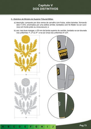 Capítulo V
DOS DISTINTIVOS
Pag 73
A B C D E F G H I J
II - Distintivo de Ministro do Superior Tribunal Militar.
a) descrição: composto por dois ramos de carvalho com frutos, sobre barretas, formando
dois V (VV), encimados por uma esfera armilar, bordados com fio Myller na cor ouro-
novo em fundo preto ou cinza-escuro; e
b) uso: nas duas mangas, a 30 mm da borda superior do canhão, bordado na cor dourada
nos uniformes 1º, 3º ou 4º e na cor cinza nos uniformes 5º e 6º.
 