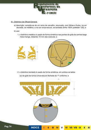 Pag 74
INDICE III III IV V VI VII VIII IX X XI
III - Distintivo de Oficial-General.
a) descrição: compõe-se de um ramo de carvalho, recurvado, com folhas e frutos, na cor
dourada, se metálico, e na cor cinza-escuro, se bordado (linha 100% poliéster 120); e
b) uso:
1. o distintivo metálico é usado de forma simétrica nas pontas da gola da camisa bege
meia-manga, distando 10 mm das costuras; e
2. o distintivo bordado é usado de forma simétrica, em ambos os lados:
(a) da gola da túnica cinza-escuro fechada do 1º uniforme; e
 