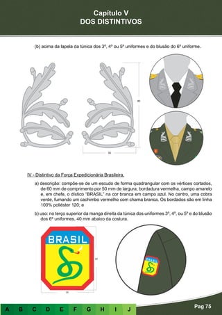 Capítulo V
DOS DISTINTIVOS
Pag 75
A B C D E F G H I J
(b) acima da lapela da túnica dos 3º, 4º ou 5º uniformes e do blusão do 6º uniforme.
IV - Distintivo da Força Expedicionária Brasileira.
a) descrição: compõe-se de um escudo de forma quadrangular com os vértices cortados,
de 60 mm de comprimento por 50 mm de largura, bordadura vermelha, campo amarelo
e, em chefe, o dístico “BRASIL” na cor branca em campo azul. No centro, uma cobra
verde, fumando um cachimbo vermelho com chama branca. Os bordados são em linha
100% poliéster 120; e
b) uso: no terço superior da manga direita da túnica dos uniformes 3º, 4º, ou 5º e do blusão
dos 6º uniformes, 40 mm abaixo da costura.
 