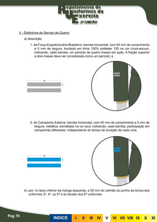 Pag 76
INDICE III III IV V VI VII VIII IX X XI
V - Distintivos de Serviço de Guerra
a) descrição:
1. da Força Expedicionária Brasileira: barreta horizontal, com 45 mm de comprimento
e 5 mm de largura, bordada em linha 100% poliéster 120 na cor cinza-escuro,
indicando, cada barreta, um período de quatro meses em ação. A fração superior
a dois meses deve ser considerada como um período; e
2. de Campanha Externa: barreta horizontal, com 45 mm de comprimento e 5 mm de
largura, metálica, esmaltada na cor azul, indicando, cada barreta, participação em
campanhas diferentes, independente do tempo de duração de cada uma.
b) uso: no terço inferior da manga esquerda, a 50 mm do canhão do punho da túnica dos
uniformes 3º, 4º, ou 5º e do blusão dos 6º uniformes.
 