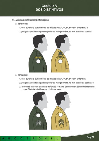Capítulo V
DOS DISTINTIVOS
Pag 77
A B C D E F G H I J
VI - Distintivo de Organismo Internacional
a) para oficial:
1. uso: durante o cumprimento da missão nos 3º, 4º, 5º, 6º ou 8º uniformes; e
2. posição: aplicado na parte superior da manga direita, 50 mm abaixo da costura.
a) para praça:
1. uso: durante o cumprimento da missão nos 3º, 4º, 5º, 6º ou 8º uniformes;
2. posição: aplicado na parte superior da manga direita, 10 mm abaixo da costura; e
3. é vedado o uso de distintivo do Grupo F (Faixa Semicircular) concomitantemente
com o Distintivo de Organismo Internacional.
 