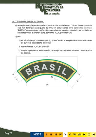 Pag 78
INDICE III III IV V VI VII VIII IX X XI
VII - Distintivo de Serviço no Exterior.
a) descrição: compõe-se de uma faixa semicircular bordada com 120 mm de comprimento
e 30 mm de largura (raio igual a 80 mm), em campo verde-oliva, contendo a inscrição
“BRASIL” em caracteres maiúsculos, na cor branca, sendo completado por bordaduras
nas cores verde e amarelo-ouro, com linha 100% poliéster 120;
b) uso:
1. por oficial e praça, quando em serviço (missões de caráter permanente e a realização
de cursos e estágios) no exterior; e
2. nos uniformes 3º, 4º, 5º, 6º ou 8º.
c) posição: aplicado na parte superior da manga esquerda do uniforme, 10 mm abaixo
da costura.
 