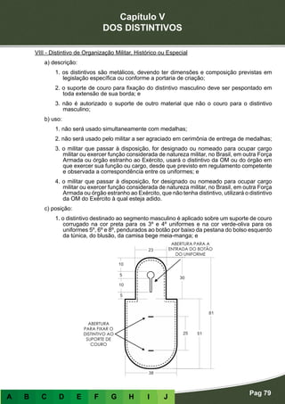Capítulo V
DOS DISTINTIVOS
Pag 79
A B C D E F G H I J
VIII - Distintivo de Organização Militar, Histórico ou Especial
a) descrição:
1. os distintivos são metálicos, devendo ter dimensões e composição previstas em
legislação específica ou conforme a portaria de criação;
2. o suporte de couro para fixação do distintivo masculino deve ser pespontado em
toda extensão de sua borda; e
3. não é autorizado o suporte de outro material que não o couro para o distintivo
masculino;
b) uso:
1. não será usado simultaneamente com medalhas;
2. não será usado pelo militar a ser agraciado em cerimônia de entrega de medalhas;
3. o militar que passar à disposição, for designado ou nomeado para ocupar cargo
militar ou exercer função considerada de natureza militar, no Brasil, em outra Força
Armada ou órgão estranho ao Exército, usará o distintivo da OM ou do órgão em
que exercer sua função ou cargo, desde que previsto em regulamento competente
e observada a correspondência entre os uniformes; e
4. o militar que passar à disposição, for designado ou nomeado para ocupar cargo
militar ou exercer função considerada de natureza militar, no Brasil, em outra Força
Armada ou órgão estranho ao Exército, que não tenha distintivo, utilizará o distintivo
da OM do Exército à qual esteja adido.
c) posição:
1. o distintivo destinado ao segmento masculino é aplicado sobre um suporte de couro
corrugado na cor preta para os 3º e 4º uniformes e na cor verde-oliva para os
uniformes 5º, 6º e 8º, pendurados ao botão por baixo da pestana do bolso esquerdo
da túnica, do blusão, da camisa bege meia-manga; e
 
