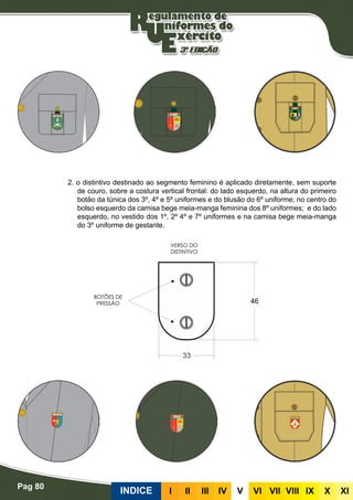 Pag 80
INDICE III III IV V VI VII VIII IX X XI
2. o distintivo destinado ao segmento feminino é aplicado diretamente, sem suporte
de couro, sobre a costura vertical frontal: do lado esquerdo, na altura do primeiro
botão da túnica dos 3º, 4º e 5º uniformes e do blusão do 6º uniforme; no centro do
bolso esquerdo da camisa bege meia-manga feminina dos 8º uniformes; e do lado
esquerdo, no vestido dos 1º, 2º 4º e 7º uniformes e na camisa bege meia-manga
do 3º uniforme de gestante.
 
