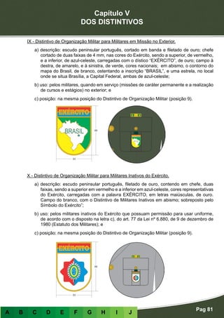 Capítulo V
DOS DISTINTIVOS
Pag 81
A B C D E F G H I J
IX - Distintivo de Organização Militar para Militares em Missão no Exterior.
a) descrição: escudo peninsular português, cortado em banda e filetado de ouro; chefe
cortado de duas faixas de 4 mm, nas cores do Exército, sendo a superior, de vermelho,
e a inferior, de azul-celeste, carregadas com o dístico “EXÉRCITO”, de ouro; campo à
destra, de amarelo, e à sinistra, de verde, cores nacionais; em abismo, o contorno do
mapa do Brasil, de branco, ostentando a inscrição “BRASIL”, e uma estrela, no local
onde se situa Brasília, a Capital Federal, ambas de azul-celeste;
b) uso: pelos militares, quando em serviço (missões de caráter permanente e a realização
de cursos e estágios) no exterior; e
c) posição: na mesma posição do Distintivo de Organização Militar (posição 9).
X - Distintivo de Organização Militar para Militares Inativos do Exército.
a) descrição: escudo peninsular português, filetado de ouro, contendo em chefe, duas
faixas, sendo a superior em vermelho e a inferior em azul-celeste, cores representativas
do Exército, carregadas com a palavra EXÉRCITO, em letras maiúsculas, de ouro.
Campo do branco, com o Distintivo de Militares Inativos em abismo; sobreposto pelo
Símbolo do Exército”;
b) uso: pelos militares inativos do Exército que possuam permissão para usar uniforme,
de acordo com o disposto na letra c), do art. 77 da Lei nº 6.880, de 9 de dezembro de
1980 (Estatuto dos Militares); e
c) posição: na mesma posição do Distintivo de Organização Militar (posição 9).
 