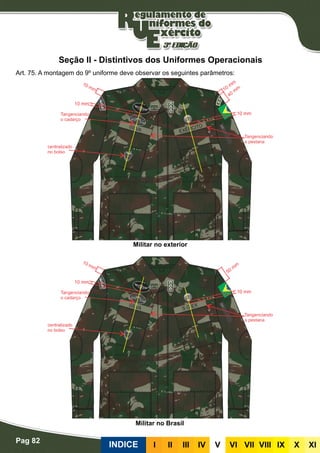 Pag 82
INDICE III III IV V VI VII VIII IX X XI
Seção II - Distintivos dos Uniformes Operacionais
Art. 75. A montagem do 9º uniforme deve observar os seguintes parâmetros:
Militar no exterior
Militar no Brasil
 