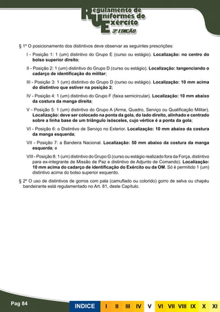 Pag 84
INDICE III III IV V VI VII VIII IX X XI
§ 1º O posicionamento dos distintivos deve observar as seguintes prescrições:
I - Posição 1: 1 (um) distintivo do Grupo E (curso ou estágio). Localização: no centro do
bolso superior direito;
II - Posição 2: 1 (um) distintivo do Grupo D (curso ou estágio). Localização: tangenciando o
cadarço de identificação do militar;
III - Posição 3: 1 (um) distintivo do Grupo D (curso ou estágio). Localização: 10 mm acima
do distintivo que estiver na posição 2;
IV - Posição 4: 1 (um) distintivo do Grupo F (faixa semicircular). Localização: 10 mm abaixo
da costura da manga direita;
V - Posição 5: 1 (um) distintivo do Grupo A (Arma, Quadro, Serviço ou Qualificação Militar).
Localização: deve ser colocado na ponta da gola, do lado direito, alinhado e centrado
sobre a linha base de um triângulo isósceles, cujo vértice é a ponta da gola;
VI - Posição 6: o Distintivo de Serviço no Exterior. Localização: 10 mm abaixo da costura
da manga esquerda;
VII - Posição 7: a Bandeira Nacional. Localização: 50 mm abaixo da costura da manga
esquerda; e
VIII - Posição 8: 1 (um) distintivo do Grupo G (curso ou estágio realizado fora da Força, distintivo
para ex-integrante de Missão de Paz e distintivo de Adjunto de Comando). Localização:
10 mm acima do cadarço de identificação do Exército ou da OM. Só é permitido 1 (um)
distintivo acima do bolso superior esquerdo.
§ 2º O uso de distintivos de gorros com pala (camuflado ou colorido) gorro de selva ou chapéu
bandeirante está regulamentado no Art. 81, deste Capítulo.
 