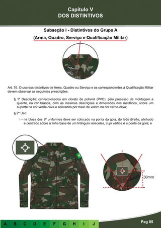 Capítulo V
DOS DISTINTIVOS
Pag 85
A B C D E F G H I J
Subseção I - Distintivos do Grupo A
(Arma, Quadro, Serviço e Qualificação Militar)
Art. 76. O uso dos distintivos de Arma, Quadro ou Serviço e os correspondentes à Qualificação Militar
devem observar as seguintes prescrições:
§ 1º Descrição: confeccionados em cloreto de polivinil (PVC), pelo processo de moldagem a
quente, na cor branca, com as mesmas descrições e dimensões dos metálicos, sobre um
suporte na cor verde-oliva e aplicados por meio de velcro na cor verde-oliva;
§ 2º Uso:
I - na blusa dos 9º uniformes deve ser colocado na ponta da gola, do lado direito, alinhado
e centrado sobre a linha base de um triângulo isósceles, cujo vértice é a ponta da gola; e
30mm
 