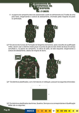 Pag 86
INDICE III III IV V VI VII VIII IX X XI
II - na japona de campanha deve ser posicionada a partir do alinhamento do 2º botão de cima
para baixo, tangenciando a costura do abotoamento, encimado pelas insígnias de posto
ou graduação.
§ 3º Os alunos dos Cursos de Formação de Sargentos de Carreira, após a escolha da qualificação
militar, devem usar o distintivo deste grupo na ponta da gola do lado direito da blusa de serviço
camuflada e, na japona de campanha, na altura do peito, do lado esquerdo, tangenciando a
costura de abotoamento, abaixo da insígnia de aluno;
§ 4º Os distintivos plastificados, com o formato de um retângulo, possuem as seguintes dimensões:
§ 5º Os distintivos plastificados dasArmas, Quadros, Serviços e os correspondentes à Qualificação
Militar são os seguintes:
 