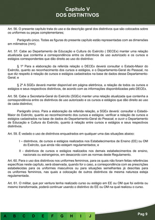 Capítulo V
DOS DISTINTIVOS
Pag 9
A B C D E F G H I J
Art. 56. O presente capítulo trata do uso e da descrição geral dos distintivos que são colocados sobre
os uniformes ou peças complementares;
	 Parágrafo único. Todas as figuras do presente capítulo estão representadas com as dimensões
em milimetros (mm).
Art. 57. Cabe ao Departamento de Educação e Cultura do Exército ( DECEx) manter uma relação
atualizada que contenha a correspondência entre os distintivos de uso autorizado e os cursos e
estágios correspondentes que dão direito ao uso do distintivo:
	 § 1º Para a elaboração da referida relação o DECEx deverá consultar o Estado-Maior do
Exército, quanto ao reconhecimento dos cursos e estágios, e o Departamento-Geral do Pessoal, no
que diz respeito à relação de cursos e estágios cadastrados na base de dados desse Departamento-
Geral; e
	 § 2º A SGEx deverá manter disponível em página eletrônica, a relação de todos os cursos e
estágios e seus respectivos distintivos, de acordo com as informações disponibilizadas pelo DECEx.
Art. 58. Cabe a Secretaria-Geral do Exército (SGEx) manter uma relação atualizada que contenha a
correspondência entre os distintivos de uso autorizado e os cursos e estágios que dão direito ao uso
de cada distintivo;
	 Parágrafo único. Para a elaboração da referida relação, a SGEx deverá: consultar o Estado-
Maior do Exército, quanto ao reconhecimento dos cursos e estágios; verificar a relação de cursos e
estágios cadastrados na base de dados do Departamento-Geral do Pessoal; e ouvir o Departamento
de Educação e Cultura do Exército, quanto à relação entre cursos e estágios e seus respectivos
distintivos.
Art. 59. É vedado o uso de distintivos enquadrados em qualquer uma das situações abaixo:
I – distintivos, de cursos e estágios realizados nos Estabelecimentos de Ensino (EE) ou OM
do Exército, que ainda não estejam regulamentados; e
II - distintivos de cursos e estágios realizados nos demais estabelecimentos de ensino,
nacionais ou estrangeiros, em desacordo com as normas deste Regulamento.
Art. 60. Para o uso dos distintivos nos uniformes femininos, para os quais não foram feitas referências
específicas neste capítulo, será observada, quando for o caso, a correspondência com as prescrições
estabelecidas para os uniformes masculinos ou para situações semelhantes já descritas para
os uniformes femininos, nas quais a colocação de outros distintivos da mesma natureza esteja
regulamentada.
Art. 61. O militar, que por ventura tenha realizado curso ou estágio em EE ou OM que foi extinta ou
mesmo transformada, poderá continuar usando o distintivo do EE ou OM na qual realizou o curso.
 