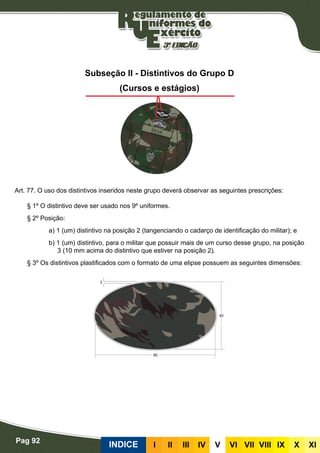 Pag 92
INDICE III III IV V VI VII VIII IX X XI
Subseção II - Distintivos do Grupo D
(Cursos e estágios)
Art. 77. O uso dos distintivos inseridos neste grupo deverá observar as seguintes prescrições:
§ 1º O distintivo deve ser usado nos 9º uniformes.
§ 2º Posição:
a) 1 (um) distintivo na posição 2 (tangenciando o cadarço de identificação do militar); e
b) 1 (um) distintivo, para o militar que possuir mais de um curso desse grupo, na posição
3 (10 mm acima do distintivo que estiver na posição 2).
§ 3º Os distintivos plastificados com o formato de uma elipse possuem as seguintes dimensões:
 
