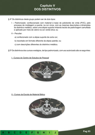 Capítulo V
DOS DISTINTIVOS
Pag 93
A B C D E F G H I J
§ 4º Os distintivos deste grupo podem ser de dois tipos:
I – Padronizado: confeccionado com material à base de policloreto de vinila (PVC), pelo
processo de moldagem a quente, na cor cinza, com as mesmas descrições e dimensões
do distintivo metálico, sobre uma elipse suporte imitando tecido de padronagem camuflada
e aplicado por meio de velcro na cor verde-oliva; ou
II – Peculiar:
a) confecionado com a elipse suporte de outra cor;
b) recortado em formato diferente da elipse padrão; ou
c) com descrições diferentes do distintivo metálico.
§ 5º Os distintivos dos cursos e estágios, de tipo padronizado, com uso autorizado são os seguintes:
- Distintivos de formato padronizado
I - Cursos do Centro de Estudos de Pessoal
II - Cursos da Escola de Material Bélico
 