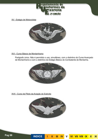 Pag 98
INDICE III III IV V VI VII VIII IX X XI
XV - Estágio de Motociclista
XVI - Curso Básico de Montanhismo
Parágrafo único. Não é permitido o uso, simultâneo, com o distintivo do Curso Avançado
de Montanhismo e com o distintivo do Estágio Básico do Combatente de Montanha.
XVII - Curso de Piloto da Aviação do Exército
 
