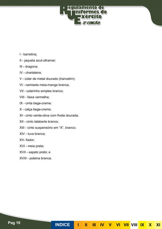 Pag 10
INDICE III III IV V VI VII VIII IX X XI
I - barretina;
II - jaqueta azul-ultramar;
III - dragona;
IV - charlateira;
V - colar de metal dourado (trancelim);
VI - camiseta meia-manga branca;
VII - colarinho simples branco;
VIII - faixa vermelha;
IX - cinta bege-creme;
X - calça bege-creme;
XI - cinto verde-oliva com fivela dourada;
XII - cinto talabarte branco;
XIII - cinto suspensório em “X”, branco;
XIV - luva branca;
XV- fiador;
XVI - meia preta;
XVII - sapato preto; e
XVIII - polaina branca.
 
