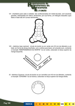 Pag 100
INDICE III III IV V VI VII VIII IX X XI
VII - charlateira para cabo e soldado: são confeccionadas em metal dourado, com escamas
grandes, estampadas em relevo, lembrando, por sua forma, um triângulo isósceles cujos
lados e base são em curvas reentrantes.
VIII – distintivo tope nacional: círculo de tecido na cor verde com 25 mm de diâmetro e um
listel, em forma de divisa chanfrada, com o vértice para baixo, em amarelo-ouro, contendo
a inscrição ‘INDEPENDÊNCIA OU MORTE” na cor verde, costurado no terço superior da
manga esquerda.
IX - distintivo Cayenna: círculo de tecido na cor vermelha com 40 mm de diâmetro, contendo
a inscrição “CAYENNA” na cor branca, costurado no terço superior da manga direita.
 