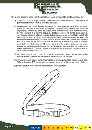 Pag 102
INDICE III III IV V VI VII VIII IX X XI
XII - o cinto talabarte preto é confeccionado em couro envernizado, sendo composto de:
a) cinto com 50 mm de largura, fivela composta de dois discos de metal dourado liso e um
gancho com forma da letra “S” invertida e deitada;
b) talabarte com 60 mm de largura, composto de duas peças de tamanhos diferentes,
ligadas ao cinto por uma costura em ângulo, cujo vértice fica voltado para baixo; na
peça menor, próximo ao ponto de junção, uma canana de 100 mm de comprimento,
25 mm de altura e a mesma largura do talabarte, tendo, na tampa, dois canhões
coloniais cruzados sob a Coroa Imperial, tudo em relevo, e, na extremidade, meia fivela
retangular, com um fuzilhão; ainda, do mesmo lado, dois passadores de couro, da
mesma cor e envernizados; na parte maior e, na altura do peito, uma Coroa Imperial
de 27 mm de altura; no prosseguimento, na altura do mamilo direito, uma chapa lisa,
medindo 30 mm de largura por 75 mm de comprimento, onde se assentam as caixas
de apito e a agulheta de pistola, com 50 mm de altura e diâmetro de 6 mm, cada uma;
duas correntes de 200 mm de comprimento ligam a coroa às caixas de apito e agulha,
todos os metais são dourados;
c) talim para patrona, em couro, na cor preta, envernizado, composto de duas guias
terminadas por alças que se prendem às meias-argolas da patrona;
d) patrona em couro na cor preta, envernizada, e forma aproximada de um escudo com
200 mm de altura, 130 mm de largura, na parte superior, e 180 mm na parte inferior; e
e) guia de espada com gancho e mosquetão de metal dourado.
 