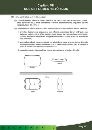 Capítulo VIII
DOS UNIFORMES HISTÓRICOS
Pag 103
A B C D E F G H I J
XIII - cinto verde-oliva com fivela dourada:
a) o cinto verde-oliva é feito de correia de náilon, de forma plana, lisa e com duas ourelas,
tendo no mínimo 1100 mm e no máximo 1400 mm de comprimento, largura de 35 mm
e espessura de 2,5 mm; e
b) a fivela dourada é feita de latão polido, sendo constituída de uma fivela e duas presilhas:
1. a fivela é ligeiramente abaulada e tem a forma aproximada de um retângulo; nos
lados de maiores dimensões, existem duas dobras da mesma chapa, recortadas,
com as arestas arredondadas, e cujas extremidades contêm olhais de articulação
das presilhas;
2. as presilhas são do mesmo material, constituindo-se, cada uma, de lâmina dobrada
em ângulo agudo, sendo um lado recortado na forma de dentes, para aprisionar o
cinto, e o outro lado servindo de alavanca; e
3. nas extremidades das presilhas, pequenas espigas se articulam à fivela.
Frente
Verso Presilha
Cinto
Lateral
 