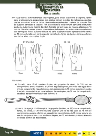 Pag 104
INDICE III III IV V VI VII VIII IX X XI
XIV - luva branca: as luvas brancas são de pelica, para oficial, subtenente e sargento. Tem o
cano e feitio comuns, pespontadas com costura comum e do tipo de malhas superpostas,
que se encontram entre os dedos, abotoando no punho com colchete de pressão. São
de suedine, para cabo e soldado. Tem o cano curto e feitio comum, com uma abertura no
punho no lado interno (palma da mão), fechada por um botão de matéria plástica de 13
mm de diâmetro, na cor branca, possuindo no lado oposto ao botão uma casa debruada
que serve para fechar o punho da luva; na parte superior do cano apresenta uma bainha
de 10 mm costurada com ponto especial (ramalhado), tendo as divisões correspondentes
aos dedos feitas com costura dupla.
XV - fiador:
a) dourado, para oficial: cordões duplos, de gorgorão de raiom, de 320 mm de
comprimento, tendo, ao centro, a 120 mm da parte superior, um nó de três laços de 45
mm de comprimento; na parte inferior, dois passadores de 10 mm de largura em cordão
trançado, arrematados por uma borla em forma de pêra, de 50 mm de comprimento,
revestida de tecido idêntico ao dos cordões; e
b) branco, para praça: cordões duplos, de gorgorão de raiom, de 320 mm de comprimento,
tendo, ao centro, a 120 mm da parte superior, um nó de três laços de 45 mm de
comprimento; na parte inferior, um passador do mesmo tecido, de 10 mm de largura, em
cordão trançado e uma borla em forma de pêra, de 50 mm de comprimento, revestida
de tecido idêntico ao dos cordões.
Cb / Sd
DorsoDorso PalmaPalma
Of / S Ten / Sgt
 