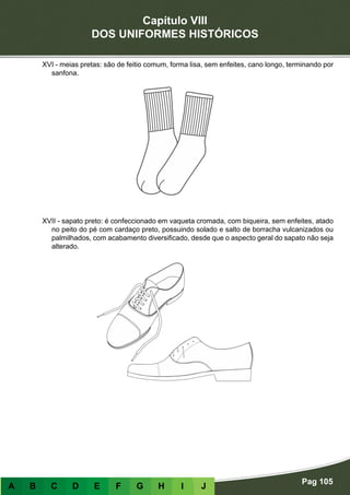 Capítulo VIII
DOS UNIFORMES HISTÓRICOS
Pag 105
A B C D E F G H I J
XVI - meias pretas: são de feitio comum, forma lisa, sem enfeites, cano longo, terminando por
sanfona.
XVII - sapato preto: é confeccionado em vaqueta cromada, com biqueira, sem enfeites, atado
no peito do pé com cardaço preto, possuindo solado e salto de borracha vulcanizados ou
palmilhados, com acabamento diversificado, desde que o aspecto geral do sapato não seja
alterado.
 