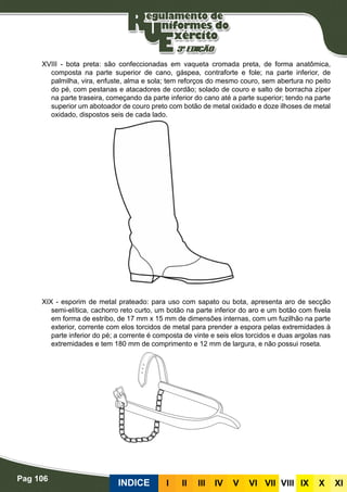 Pag 106
INDICE III III IV V VI VII VIII IX X XI
XVIII - bota preta: são confeccionadas em vaqueta cromada preta, de forma anatômica,
composta na parte superior de cano, gáspea, contraforte e fole; na parte inferior, de
palmilha, vira, enfuste, alma e sola; tem reforços do mesmo couro, sem abertura no peito
do pé, com pestanas e atacadores de cordão; solado de couro e salto de borracha zíper
na parte traseira, começando da parte inferior do cano até a parte superior; tendo na parte
superior um abotoador de couro preto com botão de metal oxidado e doze ilhoses de metal
oxidado, dispostos seis de cada lado.
XIX - esporim de metal prateado: para uso com sapato ou bota, apresenta aro de secção
semi-elítica, cachorro reto curto, um botão na parte inferior do aro e um botão com fivela
em forma de estribo, de 17 mm x 15 mm de dimensões internas, com um fuzilhão na parte
exterior, corrente com elos torcidos de metal para prender a espora pelas extremidades à
parte inferior do pé; a corrente é composta de vinte e seis elos torcidos e duas argolas nas
extremidades e tem 180 mm de comprimento e 12 mm de largura, e não possui roseta.
 