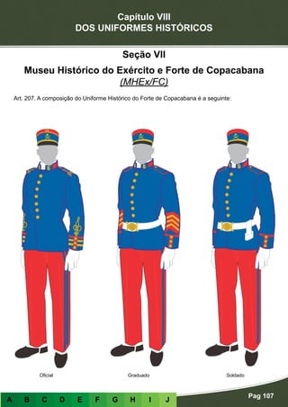 Capítulo VIII
DOS UNIFORMES HISTÓRICOS
Pag 107
A B C D E F G H I J
GraduadoOficial Soldado
Seção VII
Museu Histórico do Exército e Forte de Copacabana
(MHEx/FC)
Art. 207. A composição do Uniforme Histórico do Forte de Copacabana é a seguinte:
 