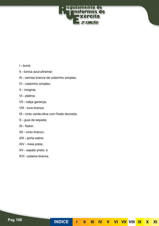 Pag 108
INDICE III III IV V VI VII VIII IX X XI
I - boné;
II - túnica azul-ultramar;
III - camisa branca de colarinho simples;
IV - colarinho simples;
V - insígnia;
VI - platina;
VII - calça garança;
VIII - luva branca;
IX - cinto verde-oliva com fivela dourada;
X - guia de espada;
XI - fiador;
XII - cinto branco;
XIII - porta sabre;
XIV - meia preta;
XV - sapato preto; e
XVI - polaina branca.
 