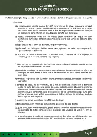 Capítulo VIII
DOS UNIFORMES HISTÓRICOS
Pag 11
A B C D E F G H I J
Art. 192. A descrição das peças do 1º Uniforme Granadeiro do Batalhão Duque de Caxias é a seguinte:
I - barretina:
a) a barretina para oficial é modelo de 1852, com 145 mm de altura, de pano na cor azul-
ultramar, encimada por um penacho vermelho, guarnecida na sua parte superior por
uma tira de pano na cor vermelha, com 25 mm de largura unida à costura da copa por
um debrum na parte inferior, em oleado preto, com 10 mm de largura;
b) possui, lateralmente, duas tiras em oleado preto, formando um ângulo de lados
ligeiramente curvos que atingem a guarnição superior e cujo vértice se apoia na parte
inferior;
c) copa circular de 210 mm de diâmetro, de pano vermelho;
d) pala de 40 mm de largura, de fibra na cor preta, aplicada, em todo o seu comprimento,
à parte anterior da barretina;
e) açucena de metal prateado com 50 mm de altura, colocado na parte superior da
barretina, para receber o penacho ou pompom;
f) tope, com as cores nacionais, de 25 mm de altura, colocado na parte anterior sobre a
tira de pano na cor vermelha da copa;
g) guarnição, em chapa de metal dourado, com raios que não excedem a linha inferior da
guarnição da copa, tendo a base com a altura máxima da pala, sendo apoiada toda
sobre esta;
h) Armas da República, com 60 mm de altura, em metal prateado, colocadas no centro da
guarnição;
i) cordões de seda, na cor vermelha, de 3 mm de diâmetro, guarnecem a barretina,
sendo, na parte da frente, uma trança de cordão dobrado, presa à barretina, em forma
semicircular, tangenciando a linha superior da pala e com as suas extremidades presas,
lateralmente, por tranquetas, junto à linha inferior da tira vermelha da copa e, na parte
de trás, um nó de duas voltas tangenciando o debrum inferior da barretina, tendo as
pontas ligadas às tranquetas;
j) penacho, de penas vermelhas, com 180 mm de altura;
k) borla dourada, com 80 mm de comprimento, pendente do lado direito;
l) jugular preta, com 10 mm de largura, presa de cada lado junto às extremidades inferiores
da guarnição de metal, por dois botões dourados tipo Cruzeiro do Sul de 15 mm de
diâmetro;
m) a barretina para praça tem a mesma descrição da barretina para oficial, porém com
pompom de lã na cor vermelha, com 180 mm de altura, no lugar do penacho; e
 