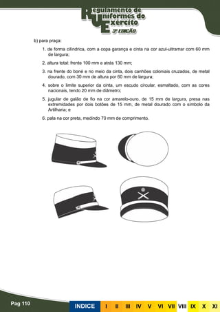 Pag 110
INDICE III III IV V VI VII VIII IX X XI
b) para praça:
1. de forma cilíndrica, com a copa garança e cinta na cor azul-ultramar com 60 mm
de largura;
2. altura total: frente 100 mm e atrás 130 mm;
3. na frente do boné e no meio da cinta, dois canhões coloniais cruzados, de metal
dourado, com 30 mm de altura por 60 mm de largura;
4. sobre o limite superior da cinta, um escudo circular, esmaltado, com as cores
nacionais, tendo 20 mm de diâmetro;
5. jugular de galão de fio na cor amarelo-ouro, de 15 mm de largura, presa nas
extremidades por dois botões de 15 mm, de metal dourado com o símbolo da
Artilharia; e
6. pala na cor preta, medindo 70 mm de comprimento.
 