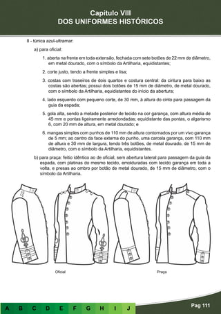 Capítulo VIII
DOS UNIFORMES HISTÓRICOS
Pag 111
A B C D E F G H I J
II - túnica azul-ultramar:
a) para oficial:
1. aberta na frente em toda extensão, fechada com sete botões de 22 mm de diâmetro,
em metal dourado, com o símbolo da Artilharia, equidistantes;
2. corte justo, tendo a frente simples e lisa;
3. costas com traseiros de dois quartos e costura central: da cintura para baixo as
costas são abertas; possui dois botões de 15 mm de diâmetro, de metal dourado,
com o símbolo da Artilharia, equidistantes do início da abertura;
4. lado esquerdo com pequeno corte, de 30 mm, à altura do cinto para passagem da
guia da espada;
5. gola alta, sendo a metade posterior de tecido na cor garança, com altura média de
45 mm e pontas ligeiramente arredondadas; equidistante das pontas, o algarismo
6, com 20 mm de altura, em metal dourado; e
6. mangas simples com punhos de 110 mm de altura contornados por um vivo garança
de 5 mm; ao centro da face externa do punho, uma carcela garança, com 110 mm
de altura e 30 mm de largura, tendo três botões, de metal dourado, de 15 mm de
diâmetro, com o símbolo da Artilharia, equidistantes.
b) para praça: feitio idêntico ao de oficial, sem abertura lateral para passagem da guia da
espada, com platinas do mesmo tecido, emolduradas com tecido garança em toda a
volta, e presas ao ombro por botão de metal dourado, de 15 mm de diâmetro, com o
símbolo da Artilharia.
Oficial Praça
 
