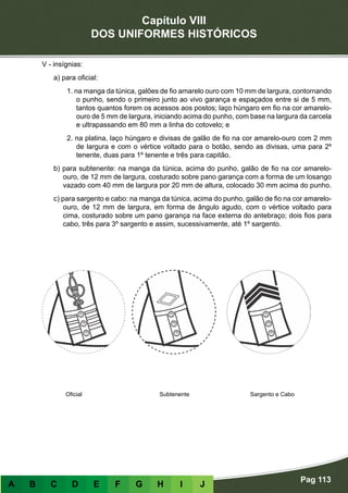 Capítulo VIII
DOS UNIFORMES HISTÓRICOS
Pag 113
A B C D E F G H I J
V - insígnias:
a) para oficial:
1. na manga da túnica, galões de fio amarelo ouro com 10 mm de largura, contornando
o punho, sendo o primeiro junto ao vivo garança e espaçados entre si de 5 mm,
tantos quantos forem os acessos aos postos; laço húngaro em fio na cor amarelo-
ouro de 5 mm de largura, iniciando acima do punho, com base na largura da carcela
e ultrapassando em 80 mm a linha do cotovelo; e
2. na platina, laço húngaro e divisas de galão de fio na cor amarelo-ouro com 2 mm
de largura e com o vértice voltado para o botão, sendo as divisas, uma para 2º
tenente, duas para 1º tenente e três para capitão.
b) para subtenente: na manga da túnica, acima do punho, galão de fio na cor amarelo-
ouro, de 12 mm de largura, costurado sobre pano garança com a forma de um losango
vazado com 40 mm de largura por 20 mm de altura, colocado 30 mm acima do punho.
c) para sargento e cabo: na manga da túnica, acima do punho, galão de fio na cor amarelo-
ouro, de 12 mm de largura, em forma de ângulo agudo, com o vértice voltado para
cima, costurado sobre um pano garança na face externa do antebraço; dois fios para
cabo, três para 3º sargento e assim, sucessivamente, até 1º sargento.
		
Oficial Subtenente Sargento e Cabo
 