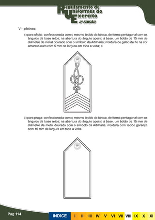 Pag 114
INDICE III III IV V VI VII VIII IX X XI
VI - platinas:
a) para oficial: confeccionada com o mesmo tecido da túnica, de forma pentagonal com os
ângulos da base retos; na abertura do ângulo oposto à base, um botão de 15 mm de
diâmetro de metal dourado com o símbolo da Artilharia; moldura de galão de fio na cor
amarelo-ouro com 5 mm de largura em toda a volta; e
b) para praça: confeccionada com o mesmo tecido da túnica, de forma pentagonal com os
ângulos da base retos; na abertura do ângulo oposto à base, um botão de 15 mm de
diâmetro de metal dourado com o símbolo da Artilharia; moldura com tecido garança
com 10 mm de largura em toda a volta.
 