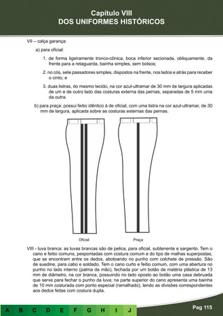 Capítulo VIII
DOS UNIFORMES HISTÓRICOS
Pag 115
A B C D E F G H I J
VII – calça garança:
a) para oficial:
1. de forma ligeiramente tronco-cônica, boca inferior secionada, obliquamente, da
frente para a retaguarda, bainha simples, sem bolsos;
2. no cós, sete passadores simples, dispostos na frente, nos lados e atrás para receber
o cinto; e
3. duas listras, do mesmo tecido, na cor azul-ultramar de 30 mm de largura aplicadas
de um e de outro lado das costuras externa das pernas, separadas de 5 mm uma
da outra.
b) para praça: possui feitio idêntico à de oficial, com uma listra na cor azul-ultramar, de 30
mm de largura, aplicada sobre as costuras externas das pernas.
VIII - luva branca: as luvas brancas são de pelica, para oficial, subtenente e sargento. Tem o
cano e feitio comuns, pespontadas com costura comum e do tipo de malhas superpostas,
que se encontram entre os dedos, abotoando no punho com colchete de pressão. São
de suedine, para cabo e soldado. Tem o cano curto e feitio comum, com uma abertura no
punho no lado interno (palma da mão), fechada por um botão de matéria plástica de 13
mm de diâmetro, na cor branca, possuindo no lado oposto ao botão uma casa debruada
que serve para fechar o punho da luva; na parte superior do cano apresenta uma bainha
de 10 mm costurada com ponto especial (ramalhado), tendo as divisões correspondentes
aos dedos feitas com costura dupla.
Oficial Praça
 