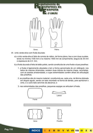 Pag 116
INDICE III III IV V VI VII VIII IX X XI
IX - cinto verde-oliva com fivela dourada:
a) o cinto verde-oliva é feito de correia de náilon, de forma plana, lisa e com duas ourelas,
tendo no mínimo 1100 mm e no máximo 1400 mm de comprimento, largura de 35 mm
e espessura de 2,5 mm;
b) a fivela dourada é feita de latão polido, sendo constituída de uma fivela e duas presilhas:
1. a fivela é ligeiramente abaulada e tem a forma aproximada de um retângulo; nos
lados de maiores dimensões, existem duas dobras da mesma chapa, recortadas,
com as arestas arredondadas, e cujas extremidades contêm olhais de articulação
das presilhas;
2. as presilhas são do mesmo material, constituindo-se, cada uma, de lâmina dobrada
em ângulo agudo, sendo um lado recortado na forma de dentes, para aprisionar o
cinto, e o outro lado servindo de alavanca; e
3. nas extremidades das presilhas, pequenas espigas se articulam à fivela.
Frente
Verso Presilha
Cinto
Lateral
Dorso Palma
 