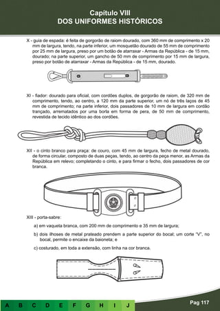 Capítulo VIII
DOS UNIFORMES HISTÓRICOS
Pag 117
A B C D E F G H I J
X - guia de espada: é feita de gorgorão de raiom dourado, com 360 mm de comprimento x 20
mm de largura, tendo, na parte inferior, um mosquetão dourado de 55 mm de comprimento
por 25 mm de largura, preso por um botão de atarraxar - Armas da República - de 15 mm,
dourado; na parte superior, um gancho de 50 mm de comprimento por 15 mm de largura,
preso por botão de atarraxar - Armas da República - de 15 mm, dourado.
XI - fiador: dourado para oficial, com cordões duplos, de gorgorão de raiom, de 320 mm de
comprimento, tendo, ao centro, a 120 mm da parte superior, um nó de três laços de 45
mm de comprimento; na parte inferior, dois passadores de 10 mm de largura em cordão
trançado, arrematados por uma borla em forma de pera, de 50 mm de comprimento,
revestida de tecido idêntico ao dos cordões.
XII - o cinto branco para praça: de couro, com 45 mm de largura, fecho de metal dourado,
de forma circular, composto de duas peças, tendo, ao centro da peça menor, as Armas da
República em relevo; completando o cinto, e para firmar o fecho, dois passadores de cor
branca.
XIII - porta-sabre:
a) em vaqueta branca, com 200 mm de comprimento e 35 mm de largura;
b) dois ilhoses de metal prateado prendem a parte superior do bocal; um corte “V”, no
bocal, permite o encaixe da baioneta; e
c) costurado, em toda a extensão, com linha na cor branca.
 